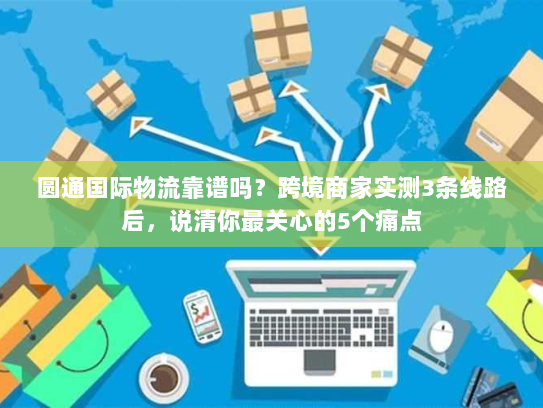 圆通国际物流靠谱吗？跨境商家实测3条线路后，说清你最关心的5个痛点