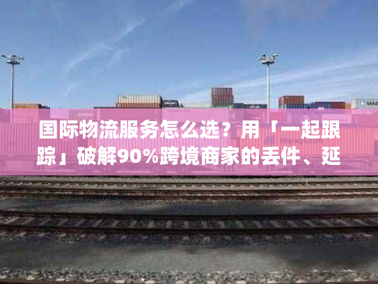 国际物流服务怎么选？用「一起跟踪」破解90%跨境商家的丢件、延误痛点
