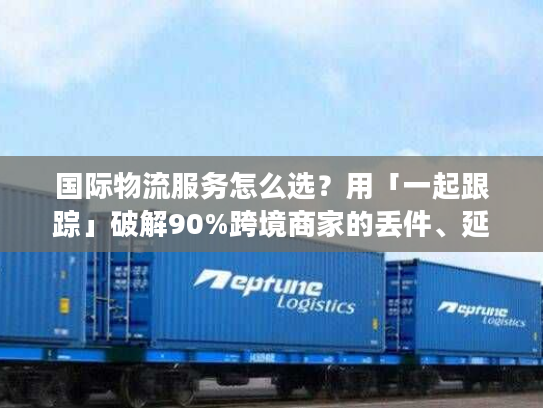 国际物流服务怎么选？用「一起跟踪」破解90%跨境商家的丢件、延误痛点