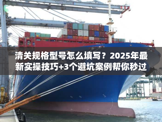 清关规格型号怎么填写？2025年最新实操技巧+3个避坑案例帮你秒过海关