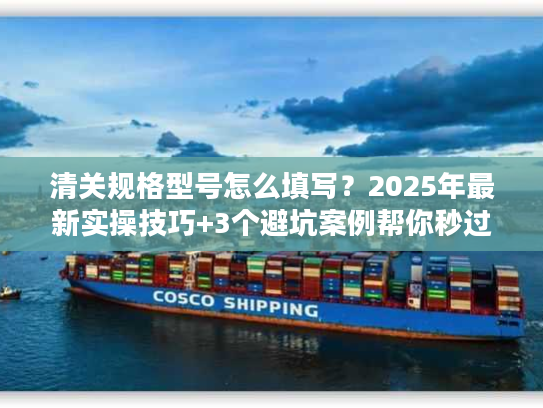 清关规格型号怎么填写？2025年最新实操技巧+3个避坑案例帮你秒过海关