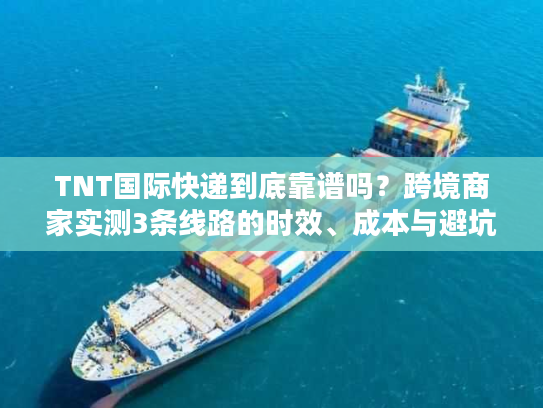 TNT国际快递到底靠谱吗？跨境商家实测3条线路的时效、成本与避坑指南