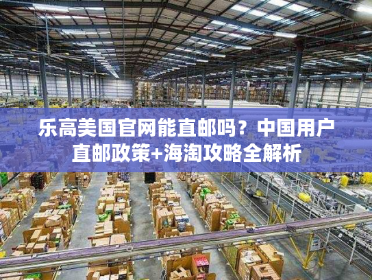乐高美国官网能直邮吗？中国用户直邮政策+海淘攻略全解析