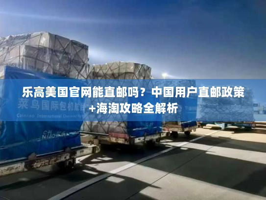乐高美国官网能直邮吗？中国用户直邮政策+海淘攻略全解析