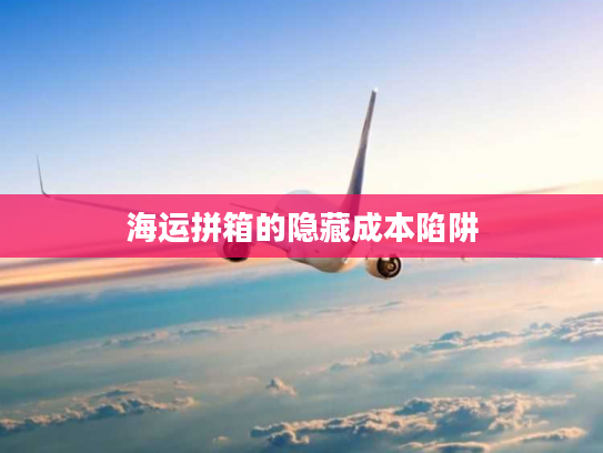 海运拼箱的隐藏成本陷阱