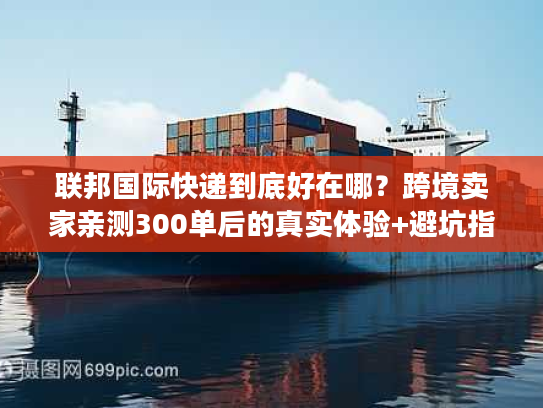 联邦国际快递到底好在哪？跨境卖家亲测300单后的真实体验+避坑指南