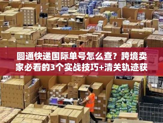 圆通快递国际单号怎么查？跨境卖家必看的3个实战技巧+清关轨迹获取法