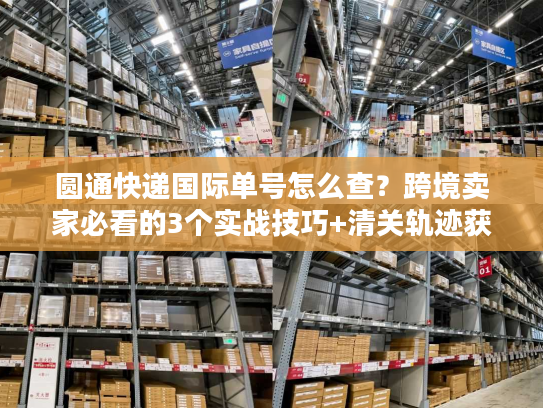 圆通快递国际单号怎么查？跨境卖家必看的3个实战技巧+清关轨迹获取法