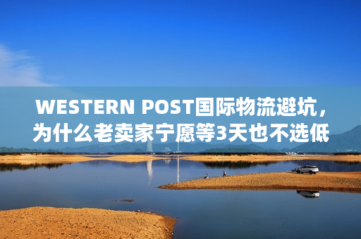 WESTERN POST国际物流避坑,为什么老卖家宁愿等3天也不选低价渠道? WESTERN POST国际物流避坑,为什么老卖家宁愿等3天也不选低价渠道?