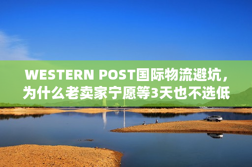 WESTERN POST国际物流避坑,为什么老卖家宁愿等3天也不选低价渠道? WESTERN POST国际物流避坑,为什么老卖家宁愿等3天也不选低价渠道?