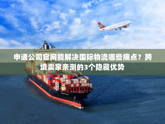 申通公司官网能解决国际物流哪些痛点？跨境卖家亲测的3个隐藏优势