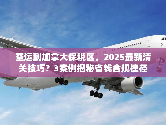 空运到加拿大保税区，2025最新清关技巧？3案例揭秘省钱合规捷径