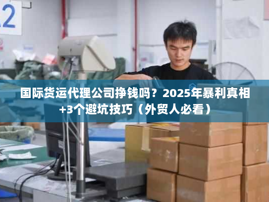 国际货运代理公司挣钱吗？2025年暴利真相+3个避坑技巧（外贸人必看）