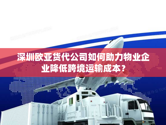 深圳欧亚货代公司如何助力物业企业降低跨境运输成本？