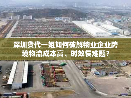 深圳货代一姐如何破解物业企业跨境物流成本高、时效慢难题？