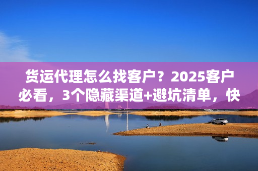 货运代理怎么找客户？2025客户必看，3个隐藏渠道+避坑清单，快速找到靠谱货代！