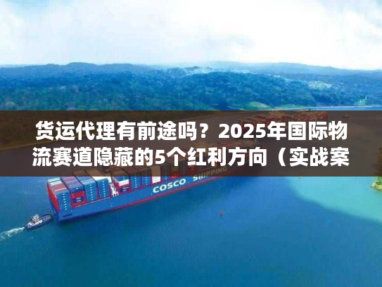 货运代理有前途吗？2025年国际物流赛道隐藏的5个红利方向（实战案例）