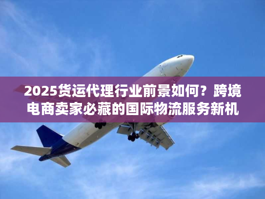2025货运代理行业前景如何？跨境电商卖家必藏的国际物流服务新机遇