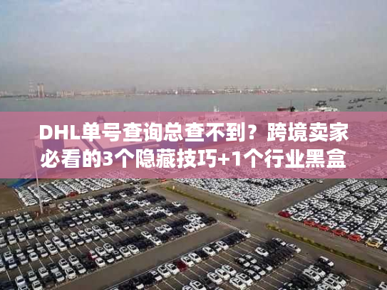 DHL单号查询总查不到？跨境卖家必看的3个隐藏技巧+1个行业黑盒