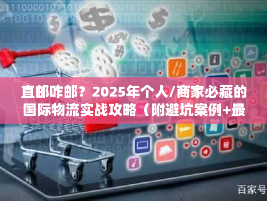 直邮咋邮？2025年个人/商家必藏的国际物流实战攻略（附避坑案例+最新政策）