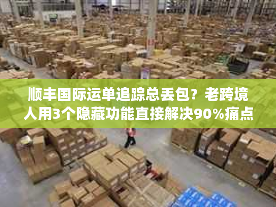 顺丰国际运单追踪总丢包?老跨境人用3个隐藏功能直接解决90%痛点 顺丰国际运单追踪总丢包?老跨境人用3个隐藏功能直接解决90%痛点