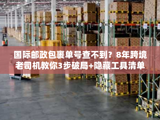 国际邮政包裹单号查不到？8年跨境老司机教你3步破局+隐藏工具清单