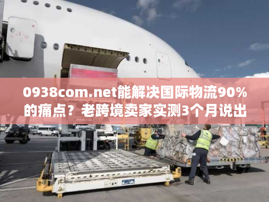 0938com.net能解决国际物流90%的痛点?老跨境卖家实测3个月说出真相 0938com.net能解决国际物流90%的痛点?老跨境卖家实测3个月说出真相