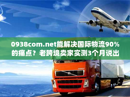 0938com.net能解决国际物流90%的痛点?老跨境卖家实测3个月说出真相 0938com.net能解决国际物流90%的痛点?老跨境卖家实测3个月说出真相