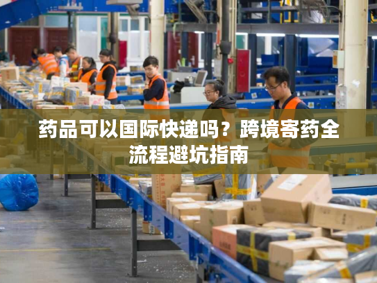 药品可以国际快递吗？跨境寄药全流程避坑指南