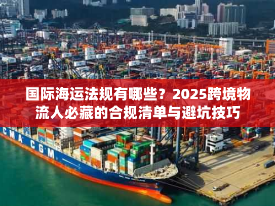 国际海运法规有哪些？2025跨境物流人必藏的合规清单与避坑技巧