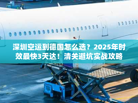 深圳空运到德国怎么选？2025年时效最快3天达！清关避坑实战攻略
