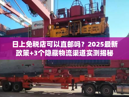 日上免税店可以直邮吗？2025最新政策+3个隐藏物流渠道实测揭秘