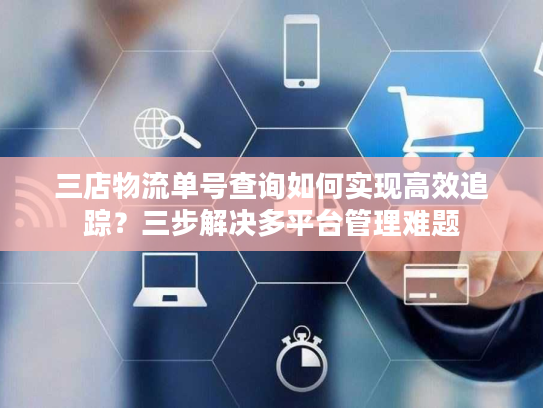 三店物流单号查询如何实现高效追踪？三步解决多平台管理难题