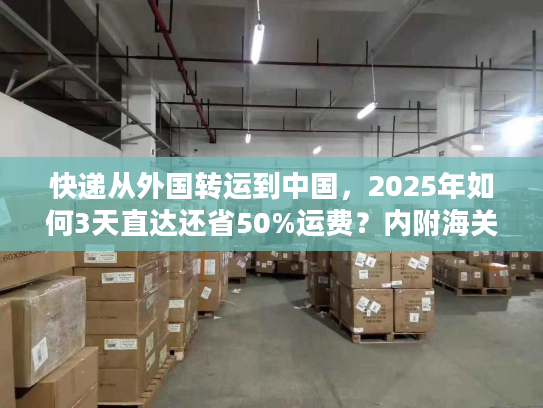 快递从外国转运到中国，2025年如何3天直达还省50%运费？内附海关合规清单