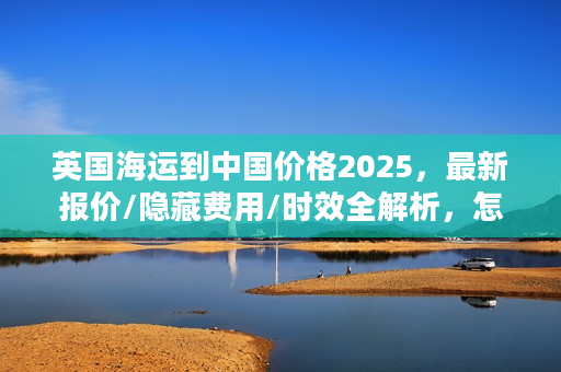 英国海运到中国价格2025，最新报价/隐藏费用/时效全解析，怎么选最省？