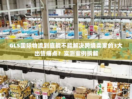 GLS国际物流到底能不能解决跨境卖家的3大出货痛点？实测案例拆解