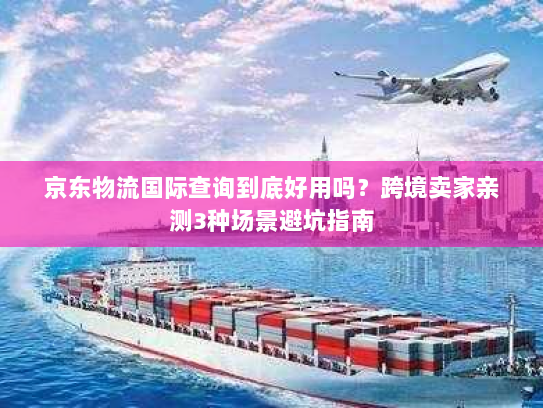 京东物流国际查询到底好用吗？跨境卖家亲测3种场景避坑指南