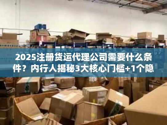 2025注册货运代理公司需要什么条件？内行人揭秘3大核心门槛+1个隐藏坑