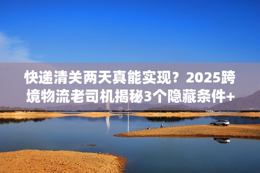 快递清关两天真能实现？2025跨境物流老司机揭秘3个隐藏条件+实战案例
