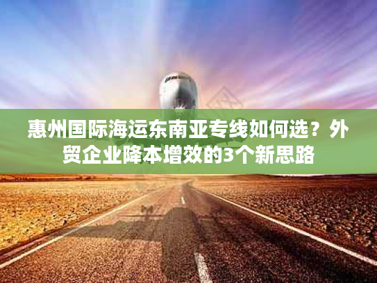 惠州国际海运东南亚专线如何选？外贸企业降本增效的3个新思路