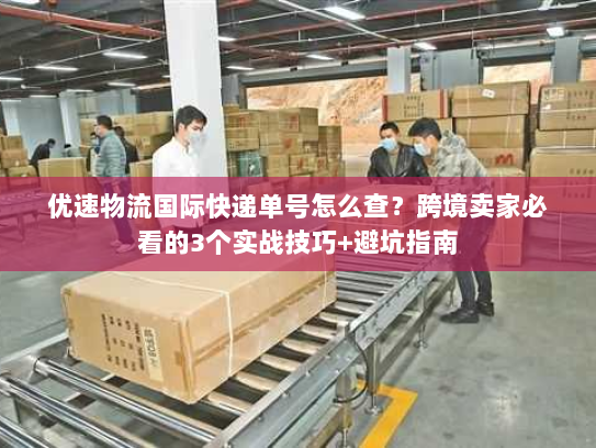 优速物流国际快递单号怎么查？跨境卖家必看的3个实战技巧+避坑指南