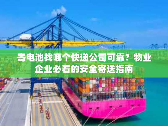 寄电池找哪个快递公司可靠？物业企业必看的安全寄送指南