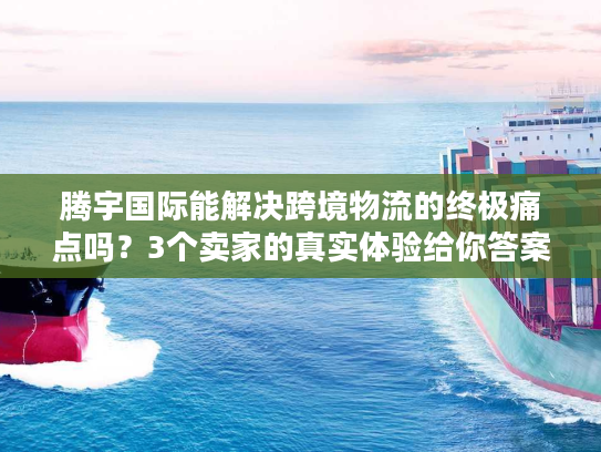 腾宇国际能解决跨境物流的终极痛点吗？3个卖家的真实体验给你答案