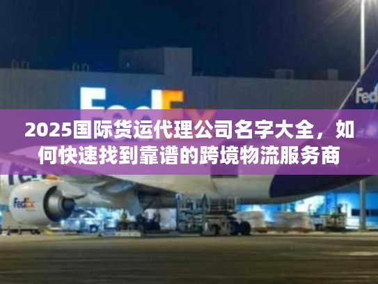2025国际货运代理公司名字大全，如何快速找到靠谱的跨境物流服务商？