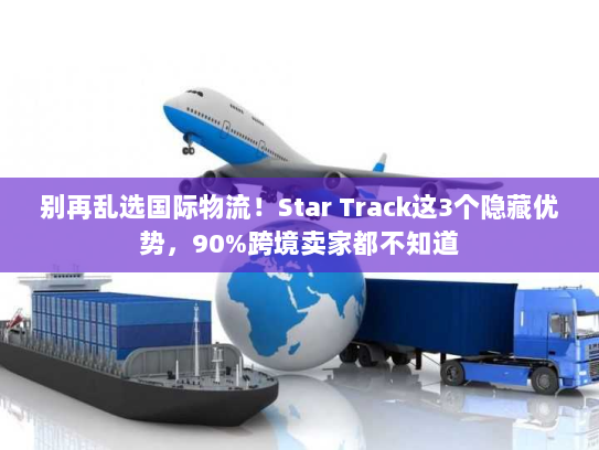 别再乱选国际物流！Star Track这3个隐藏优势，90%跨境卖家都不知道