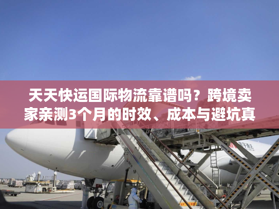 天天快运国际物流靠谱吗？跨境卖家亲测3个月的时效、成本与避坑真相