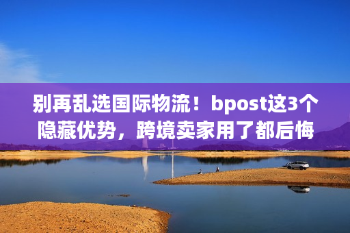 别再乱选国际物流！bpost这3个隐藏优势，跨境卖家用了都后悔没早知道