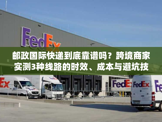 邮政国际快递到底靠谱吗？跨境商家实测3种线路的时效、成本与避坑技巧