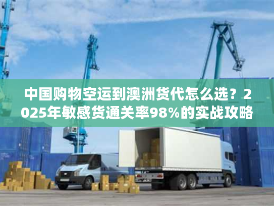 中国购物空运到澳洲货代怎么选？2025年敏感货通关率98%的实战攻略来了！