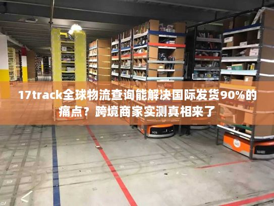 17track全球物流查询能解决国际发货90%的痛点?跨境商家实测真相来了 17track全球物流查询能解决国际发货90%的痛点?跨境商家实测真相来了